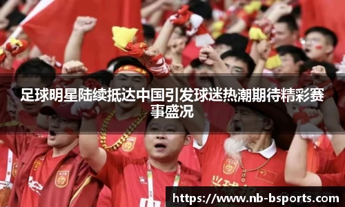 足球明星陆续抵达中国引发球迷热潮期待精彩赛事盛况